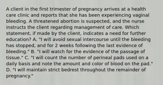 A client in the first trimester of pregnancy arrives at a health care clinic and reports that she has been experiencing vaginal bleeding. A threatened abortion is suspected, and the nurse instructs the client regarding management of care. Which statement, if made by the client, indicates a need for further education? A. "I will avoid sexual intercourse until the bleeding has stopped, and for 2 weeks following the last evidence of bleeding." B. "I will watch for the evidence of the passage of tissue." C. "I will count the number of perineal pads used on a daily basis and note the amount and color of blood on the pad." D. "I will maintain strict bedrest throughout the remainder of pregnancy."