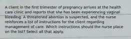 A client in the first trimester of pregnancy arrives at the health care clinic and reports that she has been experiencing vaginal bleeding. A threatened abortion is suspected, and the nurse reinforces a list of instructions for the client regarding management of care. Which instructions should the nurse place on the list? Select all that apply.