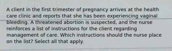 A client in the first trimester of pregnancy arrives at the health care clinic and reports that she has been experiencing vaginal bleeding. A threatened abortion is suspected, and the nurse reinforces a list of instructions for the client regarding management of care. Which instructions should the nurse place on the list? Select all that apply.