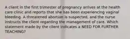 A client in the first trimester of pregnancy arrives at the health care clinic and reports that she has been experiencing vaginal bleeding. A threatened abortion is suspected, and the nurse instructs the client regarding the management of care. Which statement made by the client indicates a NEED FOR FURTHER TEACHING?