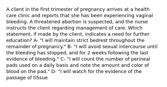 A client in the first trimester of pregnancy arrives at a health care clinic and reports that she has been experiencing vaginal bleeding. A threatened abortion is suspected, and the nurse instructs the client regarding management of care. Which statement, if made by the client, indicates a need for further education? A- "I will maintain strict bedrest throughout the remainder of pregnancy." B- "I will avoid sexual intercourse until the bleeding has stopped, and for 2 weeks following the last evidence of bleeding." C- "I will count the number of perineal pads used on a daily basis and note the amount and color of blood on the pad." D- "I will watch for the evidence of the passage of tiSsue