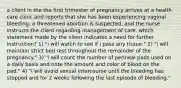 a client in the the first trimester of pregnancy arrives at a health care clinic and reports that she has been experiencing vaginal bleeding. a threatened abortion is suspected, and the nurse instructs the client regarding management of care. which statement made by the client indicates a need for further instruction? 1) "i will watch to see if i pass any tissue." 2) "i will maintain strict bed rest throughout the remainder of the pregnancy." 3) "i will count the number of perineal pads used on a daily basis and note the amount and color of blood on the pad." 4) "i will avoid sexual intercourse until the bleeding has stopped and for 2 weeks following the last episode of bleeding."