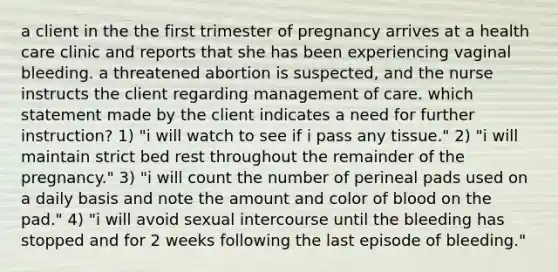 a client in the the first trimester of pregnancy arrives at a health care clinic and reports that she has been experiencing vaginal bleeding. a threatened abortion is suspected, and the nurse instructs the client regarding management of care. which statement made by the client indicates a need for further instruction? 1) "i will watch to see if i pass any tissue." 2) "i will maintain strict bed rest throughout the remainder of the pregnancy." 3) "i will count the number of perineal pads used on a daily basis and note the amount and color of blood on the pad." 4) "i will avoid sexual intercourse until the bleeding has stopped and for 2 weeks following the last episode of bleeding."