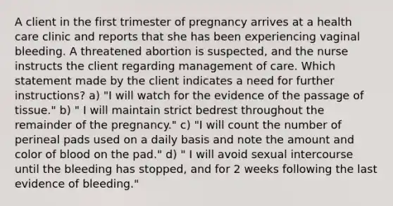 A client in the first trimester of pregnancy arrives at a health care clinic and reports that she has been experiencing vaginal bleeding. A threatened abortion is suspected, and the nurse instructs the client regarding management of care. Which statement made by the client indicates a need for further instructions? a) "I will watch for the evidence of the passage of tissue." b) " I will maintain strict bedrest throughout the remainder of the pregnancy." c) "I will count the number of perineal pads used on a daily basis and note the amount and color of blood on the pad." d) " I will avoid sexual intercourse until the bleeding has stopped, and for 2 weeks following the last evidence of bleeding."