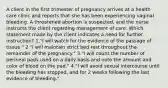 A client in the first trimester of pregnancy arrives at a health care clinic and reports that she has been experiencing vaginal bleeding. A threatened abortion is suspected, and the nurse instructs the client regarding management of care. Which statement made by the client indicates a need for further instruction? 1."I will watch for the evidence of the passage of tissue." 2."I will maintain strict bed rest throughout the remainder of the pregnancy." 3."I will count the number of perineal pads used on a daily basis and note the amount and color of blood on the pad." 4."I will avoid sexual intercourse until the bleeding has stopped, and for 2 weeks following the last evidence of bleeding."