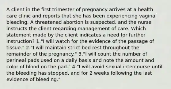 A client in the first trimester of pregnancy arrives at a health care clinic and reports that she has been experiencing vaginal bleeding. A threatened abortion is suspected, and the nurse instructs the client regarding management of care. Which statement made by the client indicates a need for further instruction? 1."I will watch for the evidence of the passage of tissue." 2."I will maintain strict bed rest throughout the remainder of the pregnancy." 3."I will count the number of perineal pads used on a daily basis and note the amount and color of blood on the pad." 4."I will avoid sexual intercourse until the bleeding has stopped, and for 2 weeks following the last evidence of bleeding."