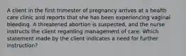 A client in the first trimester of pregnancy arrives at a health care clinic and reports that she has been experiencing vaginal bleeding. A threatened abortion is suspected, and the nurse instructs the client regarding management of care. Which statement made by the client indicates a need for further instruction?