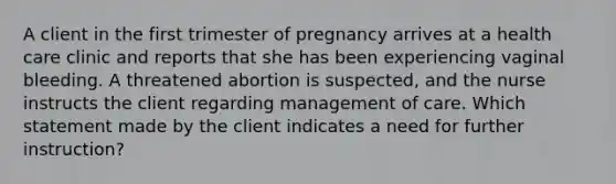 A client in the first trimester of pregnancy arrives at a health care clinic and reports that she has been experiencing vaginal bleeding. A threatened abortion is suspected, and the nurse instructs the client regarding management of care. Which statement made by the client indicates a need for further instruction?