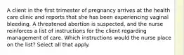 A client in the first trimester of pregnancy arrives at the health care clinic and reports that she has been experiencing vaginal bleeding. A threatened abortion is suspected, and the nurse reinforces a list of instructions for the client regarding management of care. Which instructions would the nurse place on the list? Select all that apply.