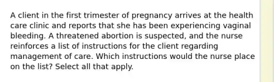 A client in the first trimester of pregnancy arrives at the health care clinic and reports that she has been experiencing vaginal bleeding. A threatened abortion is suspected, and the nurse reinforces a list of instructions for the client regarding management of care. Which instructions would the nurse place on the list? Select all that apply.