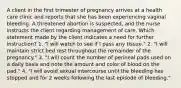 A client in the first trimester of pregnancy arrives at a health care clinic and reports that she has been experiencing vaginal bleeding. A threatened abortion is suspected, and the nurse instructs the client regarding management of care. Which statement made by the client indicates a need for further instruction? 1. "I will watch to see if I pass any tissue." 2. "I will maintain strict bed rest throughout the remainder of the pregnancy." 3. "I will count the number of perineal pads used on a daily basis and note the amount and color of blood on the pad." 4. "I will avoid sexual intercourse until the bleeding has stopped and for 2 weeks following the last episode of bleeding."