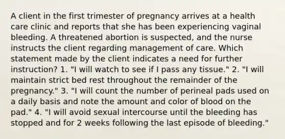 A client in the first trimester of pregnancy arrives at a health care clinic and reports that she has been experiencing vaginal bleeding. A threatened abortion is suspected, and the nurse instructs the client regarding management of care. Which statement made by the client indicates a need for further instruction? 1. "I will watch to see if I pass any tissue." 2. "I will maintain strict bed rest throughout the remainder of the pregnancy." 3. "I will count the number of perineal pads used on a daily basis and note the amount and color of blood on the pad." 4. "I will avoid sexual intercourse until the bleeding has stopped and for 2 weeks following the last episode of bleeding."