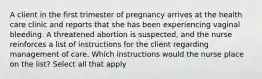 A client in the first trimester of pregnancy arrives at the health care clinic and reports that she has been experiencing vaginal bleeding. A threatened abortion is suspected, and the nurse reinforces a list of instructions for the client regarding management of care. Which instructions would the nurse place on the list? Select all that apply