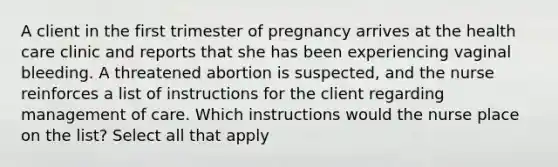 A client in the first trimester of pregnancy arrives at the health care clinic and reports that she has been experiencing vaginal bleeding. A threatened abortion is suspected, and the nurse reinforces a list of instructions for the client regarding management of care. Which instructions would the nurse place on the list? Select all that apply