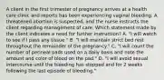 A client in the first trimester of pregnancy arrives at a health care clinic and reports has been experiencing vaginal bleeding. A threatened abortion is suspected, and the nurse instructs the client regarding management of care. Which statement made by the client indicates a need for further instruction? A. "I will watch to see if I pass any tissue." B. "I will maintain strict bed rest throughout the remainder of the pregnancy." C. "I will count the number of perineal pads used on a daily basis and note the amount and color of blood on the pad." D. "I will avoid sexual intercourse until the bleeding has stopped and for 2 weeks following the last episode of bleeding."