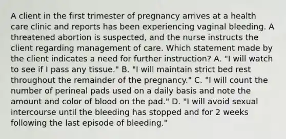 A client in the first trimester of pregnancy arrives at a health care clinic and reports has been experiencing vaginal bleeding. A threatened abortion is suspected, and the nurse instructs the client regarding management of care. Which statement made by the client indicates a need for further instruction? A. "I will watch to see if I pass any tissue." B. "I will maintain strict bed rest throughout the remainder of the pregnancy." C. "I will count the number of perineal pads used on a daily basis and note the amount and color of blood on the pad." D. "I will avoid sexual intercourse until the bleeding has stopped and for 2 weeks following the last episode of bleeding."