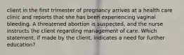 client in the first trimester of pregnancy arrives at a health care clinic and reports that she has been experiencing vaginal bleeding. A threatened abortion is suspected, and the nurse instructs the client regarding management of care. Which statement, if made by the client, indicates a need for further education?