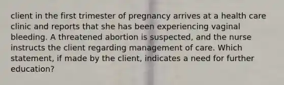 client in the first trimester of pregnancy arrives at a health care clinic and reports that she has been experiencing vaginal bleeding. A threatened abortion is suspected, and the nurse instructs the client regarding management of care. Which statement, if made by the client, indicates a need for further education?