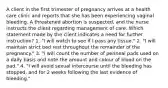 A client in the first trimester of pregnancy arrives at a health care clinic and reports that she has been experiencing vaginal bleeding. A threatened abortion is suspected, and the nurse instructs the client regarding management of care. Which statement made by the client indicates a need for further instruction? 1. "I will watch to see if I pass any tissue." 2. "I will maintain strict bed rest throughout the remainder of the pregnancy." 3. "I will count the number of perineal pads used on a daily basis and note the amount and colour of blood on the pad." 4. "I will avoid sexual intercourse until the bleeding has stopped, and for 2 weeks following the last evidence of bleeding."