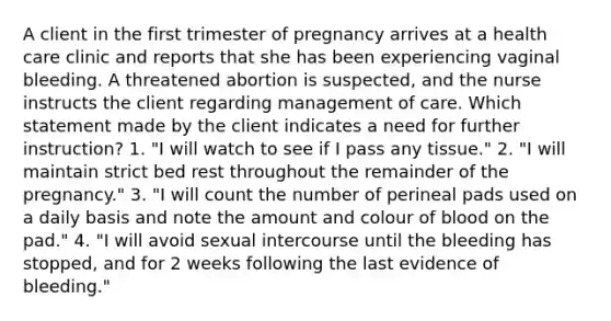 A client in the first trimester of pregnancy arrives at a health care clinic and reports that she has been experiencing vaginal bleeding. A threatened abortion is suspected, and the nurse instructs the client regarding management of care. Which statement made by the client indicates a need for further instruction? 1. "I will watch to see if I pass any tissue." 2. "I will maintain strict bed rest throughout the remainder of the pregnancy." 3. "I will count the number of perineal pads used on a daily basis and note the amount and colour of blood on the pad." 4. "I will avoid sexual intercourse until the bleeding has stopped, and for 2 weeks following the last evidence of bleeding."