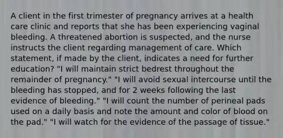 A client in the first trimester of pregnancy arrives at a health care clinic and reports that she has been experiencing vaginal bleeding. A threatened abortion is suspected, and the nurse instructs the client regarding management of care. Which statement, if made by the client, indicates a need for further education? "I will maintain strict bedrest throughout the remainder of pregnancy." "I will avoid sexual intercourse until the bleeding has stopped, and for 2 weeks following the last evidence of bleeding." "I will count the number of perineal pads used on a daily basis and note the amount and color of blood on the pad." "I will watch for the evidence of the passage of tissue."