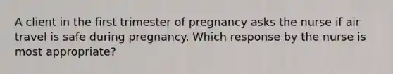 A client in the first trimester of pregnancy asks the nurse if air travel is safe during pregnancy. Which response by the nurse is most appropriate?