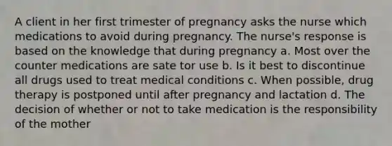 A client in her first trimester of pregnancy asks the nurse which medications to avoid during pregnancy. The nurse's response is based on the knowledge that during pregnancy a. Most over the counter medications are sate tor use b. Is it best to discontinue all drugs used to treat medical conditions c. When possible, drug therapy is postponed until after pregnancy and lactation d. The decision of whether or not to take medication is the responsibility of the mother