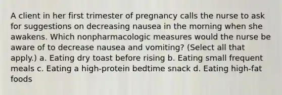 A client in her first trimester of pregnancy calls the nurse to ask for suggestions on decreasing nausea in the morning when she awakens. Which nonpharmacologic measures would the nurse be aware of to decrease nausea and vomiting? (Select all that apply.) a. Eating dry toast before rising b. Eating small frequent meals c. Eating a high-protein bedtime snack d. Eating high-fat foods