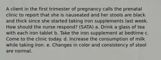 A client in the first trimester of pregnancy calls the prenatal clinic to report that she is nauseated and her stools are black and thick since she started taking iron supplements last week. How should the nurse respond? (SATA) a. Drink a glass of tea with each iron tablet b. Take the iron supplement at bedtime c. Come to the clinic today. d. Increase the consumption of milk while taking iron. e. Changes in color and consistency of stool are normal.