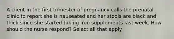 A client in the first trimester of pregnancy calls the prenatal clinic to report she is nauseated and her stools are black and thick since she started taking iron supplements last week. How should the nurse respond? Select all that apply