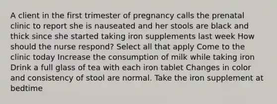 A client in the first trimester of pregnancy calls the prenatal clinic to report she is nauseated and her stools are black and thick since she started taking iron supplements last week How should the nurse respond? Select all that apply Come to the clinic today Increase the consumption of milk while taking iron Drink a full glass of tea with each iron tablet Changes in color and consistency of stool are normal. Take the iron supplement at bedtime