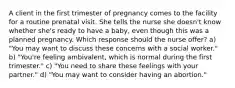 A client in the first trimester of pregnancy comes to the facility for a routine prenatal visit. She tells the nurse she doesn't know whether she's ready to have a baby, even though this was a planned pregnancy. Which response should the nurse offer? a) "You may want to discuss these concerns with a social worker." b) "You're feeling ambivalent, which is normal during the first trimester." c) "You need to share these feelings with your partner." d) "You may want to consider having an abortion."