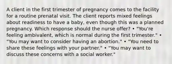 A client in the first trimester of pregnancy comes to the facility for a routine prenatal visit. The client reports mixed feelings about readiness to have a baby, even though this was a planned pregnancy. Which response should the nurse offer? • "You're feeling ambivalent, which is normal during the first trimester." • "You may want to consider having an abortion." • "You need to share these feelings with your partner." • "You may want to discuss these concerns with a social worker."