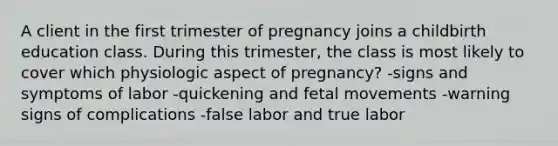 A client in the first trimester of pregnancy joins a childbirth education class. During this trimester, the class is most likely to cover which physiologic aspect of pregnancy? -signs and symptoms of labor -quickening and fetal movements -warning signs of complications -false labor and true labor