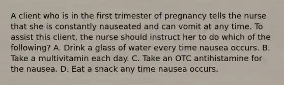 A client who is in the first trimester of pregnancy tells the nurse that she is constantly nauseated and can vomit at any time. To assist this client, the nurse should instruct her to do which of the following? A. Drink a glass of water every time nausea occurs. B. Take a multivitamin each day. C. Take an OTC antihistamine for the nausea. D. Eat a snack any time nausea occurs.