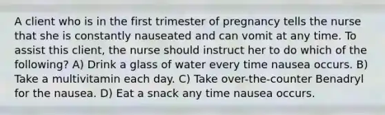 A client who is in the first trimester of pregnancy tells the nurse that she is constantly nauseated and can vomit at any time. To assist this client, the nurse should instruct her to do which of the following? A) Drink a glass of water every time nausea occurs. B) Take a multivitamin each day. C) Take over-the-counter Benadryl for the nausea. D) Eat a snack any time nausea occurs.