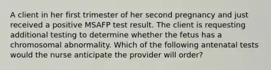 A client in her first trimester of her second pregnancy and just received a positive MSAFP test result. The client is requesting additional testing to determine whether the fetus has a chromosomal abnormality. Which of the following antenatal tests would the nurse anticipate the provider will order?