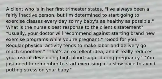 A client who is in her first trimester states, "I've always been a fairly inactive person, but I'm determined to start going to exercise classes every day so my baby's as healthy as possible." What is the nurse's best response to the client's statement? "Usually, your doctor will recommend against starting brand new exercise programs while you're pregnant." "Good for you. Regular physical activity tends to make labor and delivery go much smoother." "That's an excellent idea, and it really reduces your risk of developing high blood sugar during pregnancy." "You just need to remember to start exercising at a slow pace to avoid putting stress on your baby."