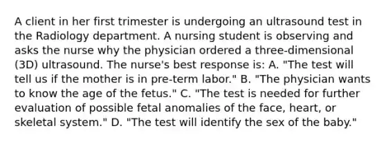 A client in her first trimester is undergoing an ultrasound test in the Radiology department. A nursing student is observing and asks the nurse why the physician ordered a three-dimensional (3D) ultrasound. The nurse's best response is: A. "The test will tell us if the mother is in pre-term labor." B. "The physician wants to know the age of the fetus." C. "The test is needed for further evaluation of possible fetal anomalies of the face, heart, or skeletal system." D. "The test will identify the sex of the baby."