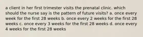 a client in her first trimester visits the prenatal clinic. which should the nurse say is the pattern of future visits? a. once every week for the first 28 weeks b. once every 2 weeks for the first 28 weeks c. once every 3 weeks for the first 28 weeks d. once every 4 weeks for the first 28 weeks