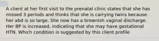 A client at her first visit to the prenatal clinic states that she has missed 3 periods and thinks that she is carrying twins because her abd is so large. She now has a brownish vaginal discharge. Her BP is increased, indicating that she may have gestational HTN. Which condition is suggested by this client profile