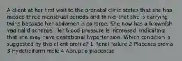 A client at her first visit to the prenatal clinic states that she has missed three menstrual periods and thinks that she is carrying twins because her abdomen is so large. She now has a brownish vaginal discharge. Her blood pressure is increased, indicating that she may have gestational hypertension. Which condition is suggested by this client profile? 1 Renal failure 2 Placenta previa 3 Hydatidiform mole 4 Abruptio placentae