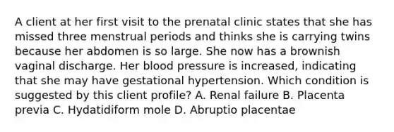 A client at her first visit to the prenatal clinic states that she has missed three menstrual periods and thinks she is carrying twins because her abdomen is so large. She now has a brownish vaginal discharge. Her blood pressure is increased, indicating that she may have gestational hypertension. Which condition is suggested by this client profile? A. Renal failure B. Placenta previa C. Hydatidiform mole D. Abruptio placentae