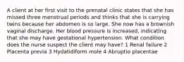 A client at her first visit to the prenatal clinic states that she has missed three menstrual periods and thinks that she is carrying twins because her abdomen is so large. She now has a brownish vaginal discharge. Her blood pressure is increased, indicating that she may have gestational hypertension. What condition does the nurse suspect the client may have? 1 Renal failure 2 Placenta previa 3 Hydatidiform mole 4 Abruptio placentae