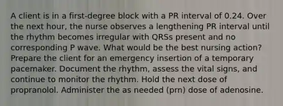 A client is in a first-degree block with a PR interval of 0.24. Over the next hour, the nurse observes a lengthening PR interval until the rhythm becomes irregular with QRSs present and no corresponding P wave. What would be the best nursing action? Prepare the client for an emergency insertion of a temporary pacemaker. Document the rhythm, assess the vital signs, and continue to monitor the rhythm. Hold the next dose of propranolol. Administer the as needed (prn) dose of adenosine.