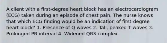 A client with a first-degree heart block has an electrocardiogram (ECG) taken during an episode of chest pain. The nurse knows that which ECG finding would be an indication of first-degree heart block? 1. Presence of Q waves 2. Tall, peaked T waves 3. Prolonged PR interval 4. Widened QRS complex