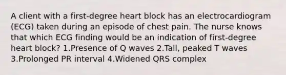 A client with a first-degree heart block has an electrocardiogram (ECG) taken during an episode of chest pain. The nurse knows that which ECG finding would be an indication of first-degree heart block? 1.Presence of Q waves 2.Tall, peaked T waves 3.Prolonged PR interval 4.Widened QRS complex