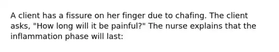 A client has a fissure on her finger due to chafing. The client asks, "How long will it be painful?" The nurse explains that the inflammation phase will last: