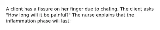 A client has a fissure on her finger due to chafing. The client asks "How long will it be painful?" The nurse explains that the inflammation phase will last: