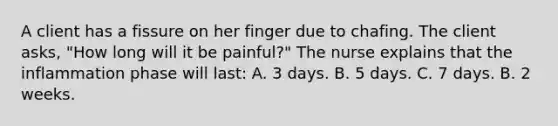 A client has a fissure on her finger due to chafing. The client asks, "How long will it be painful?" The nurse explains that the inflammation phase will last: A. 3 days. B. 5 days. C. 7 days. B. 2 weeks.